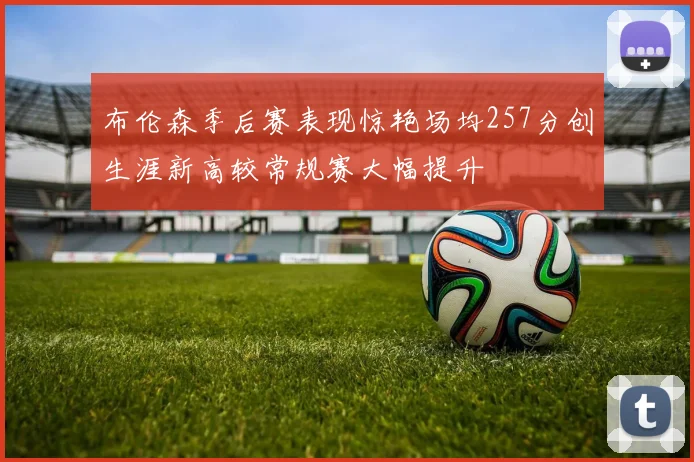 布伦森季后赛表现惊艳场均257分创生涯新高较常规赛大幅提升