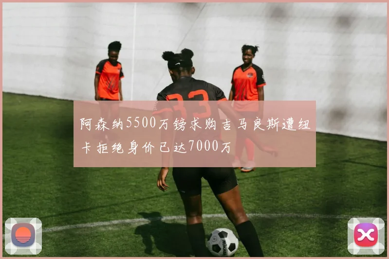 阿森纳5500万镑求购吉马良斯遭纽卡拒绝身价已达7000万