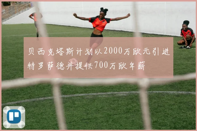 贝西克塔斯计划以2000万欧元引进特罗萨德并提供700万欧年薪