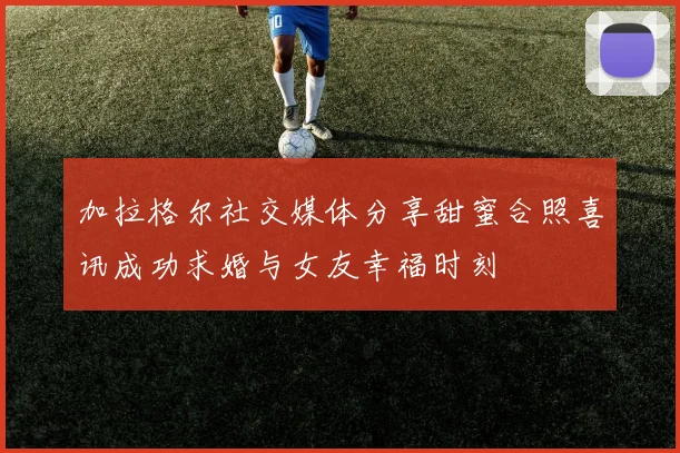加拉格尔社交媒体分享甜蜜合照喜讯成功求婚与女友幸福时刻