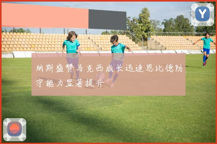 纳斯盛赞马克西成长迅速恩比德防守能力显著提升