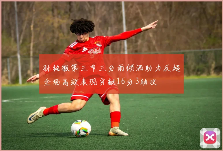 孙铭徽第三节三分雨倾洒助力反超全场高效表现贡献16分3助攻
