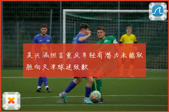 吴兴涵坦言重庆年轻有潜力未能取胜向天津球迷致歉