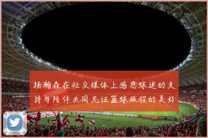 杨瀚森在社交媒体上感恩球迷的支持与陪伴共同见证篮球旅程的美好时刻