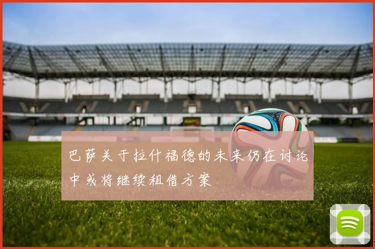 巴萨关于拉什福德的未来仍在讨论中或将继续租借方案