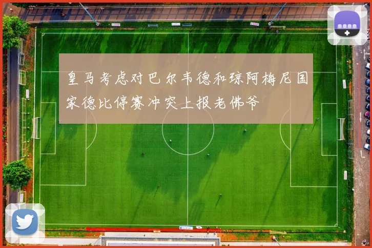 皇马考虑对巴尔韦德和琼阿梅尼国家德比停赛冲突上报老佛爷