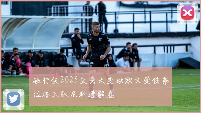 独行侠2025交易大变动欧文受伤弗拉格入队尼科遭解雇