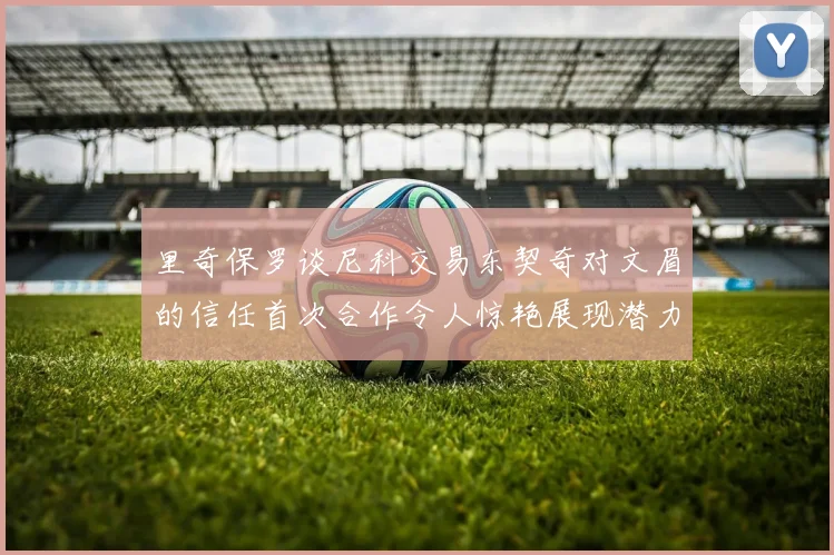 里奇保罗谈尼科交易东契奇对文眉的信任首次合作令人惊艳展现潜力