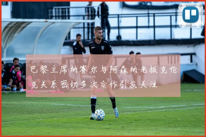 巴黎主席纳赛尔与阿森纳老板克伦克关系密切多次合作引发关注