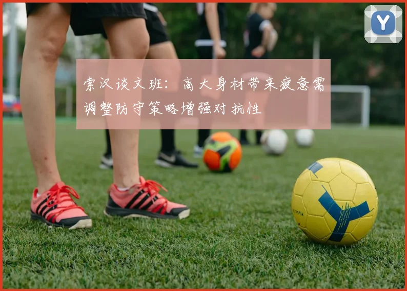 索汉谈文班：高大身材带来疲惫需调整防守策略增强对抗性