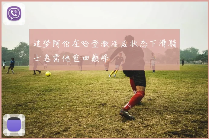 追梦阿伦在哈登激活后状态下滑骑士急需他重回巅峰