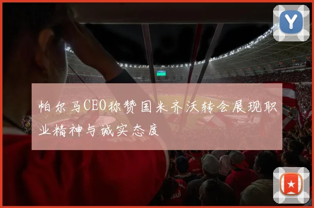 帕尔马CEO称赞国米齐沃转会展现职业精神与诚实态度