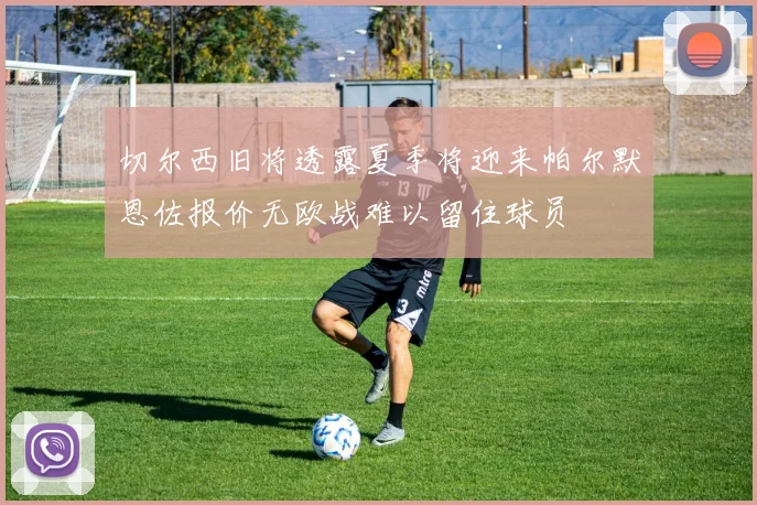 切尔西旧将透露夏季将迎来帕尔默恩佐报价无欧战难以留住球员