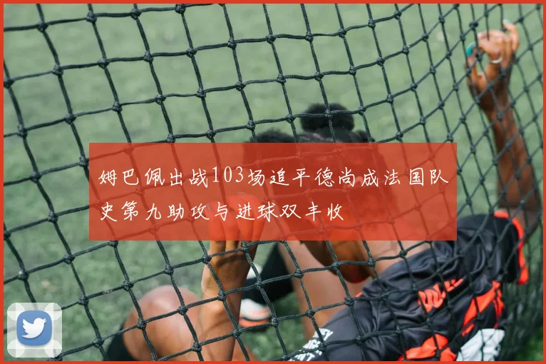 姆巴佩出战103场追平德尚成法国队史第九助攻与进球双丰收