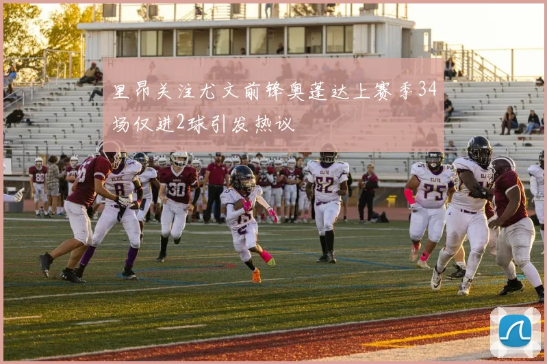 里昂关注尤文前锋奥蓬达上赛季34场仅进2球引发热议