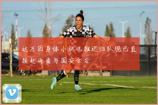 达万因身体小状况推迟归队现已直接赴海南与国安会合