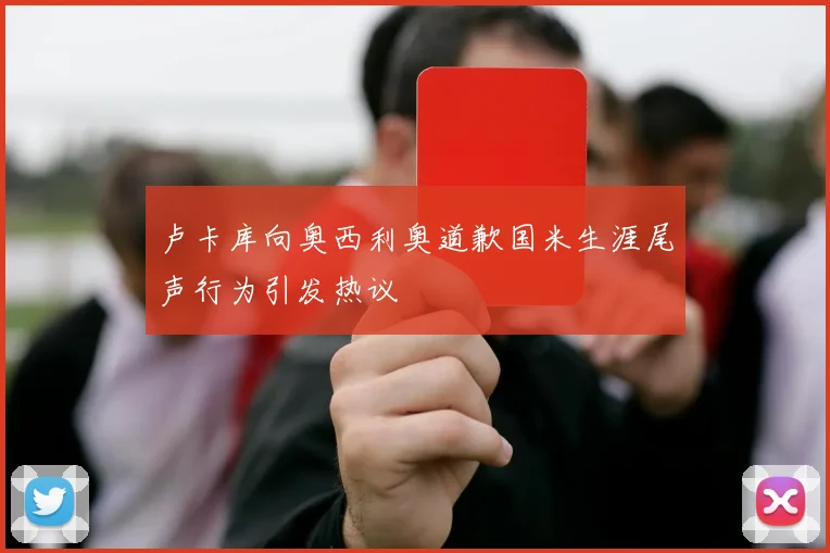 卢卡库向奥西利奥道歉国米生涯尾声行为引发热议