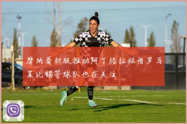 摩纳哥积极推动阿丁格拉租借罗马莱比锡等球队也在关注