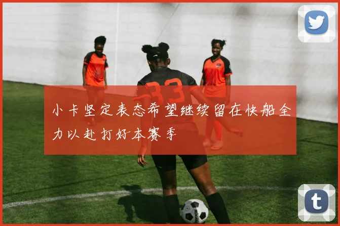 小卡坚定表态希望继续留在快船全力以赴打好本赛季