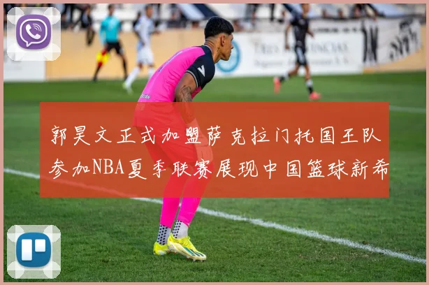 郭昊文正式加盟萨克拉门托国王队参加NBA夏季联赛展现中国篮球新希望