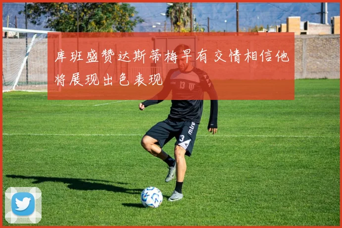 库班盛赞达斯蒂梅早有交情相信他将展现出色表现