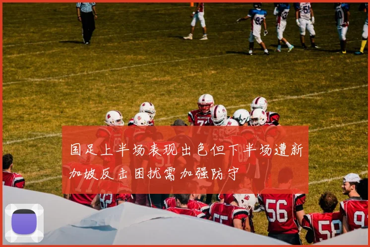 国足上半场表现出色但下半场遭新加坡反击困扰需加强防守