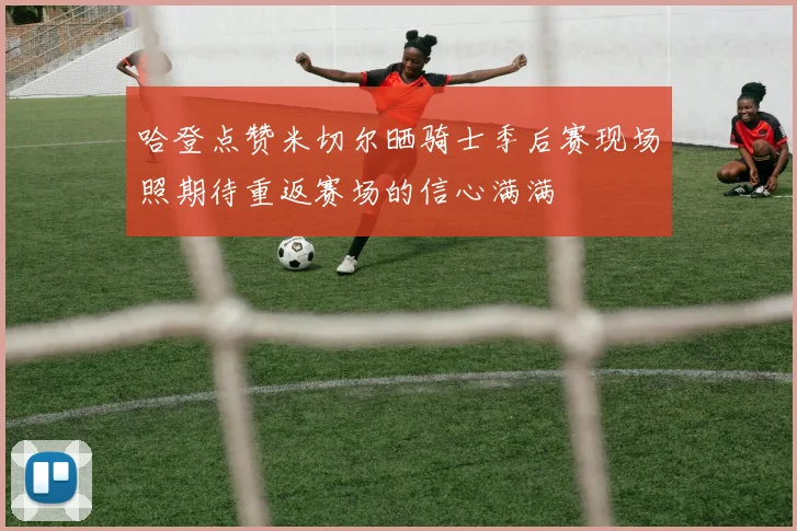 哈登点赞米切尔晒骑士季后赛现场照期待重返赛场的信心满满