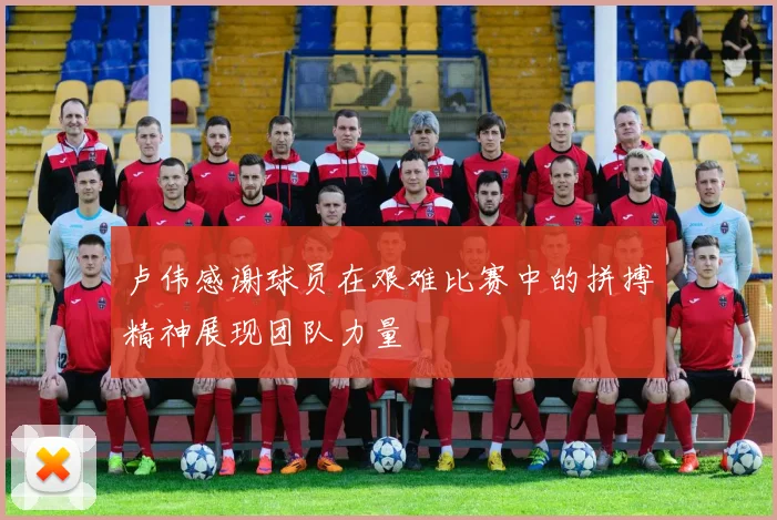 卢伟感谢球员在艰难比赛中的拼搏精神展现团队力量