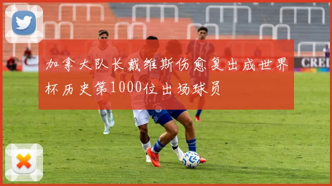 加拿大队长戴维斯伤愈复出成世界杯历史第1000位出场球员