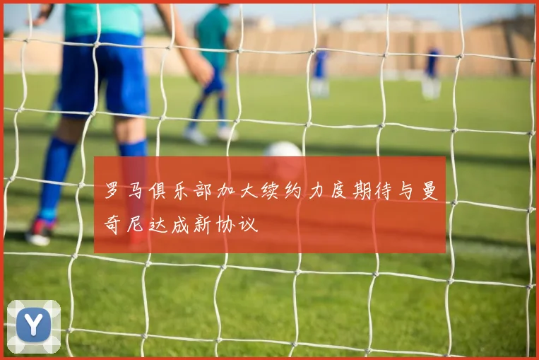 罗马俱乐部加大续约力度期待与曼奇尼达成新协议