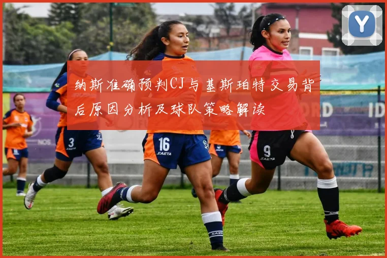 纳斯准确预判CJ与基斯珀特交易背后原因分析及球队策略解读